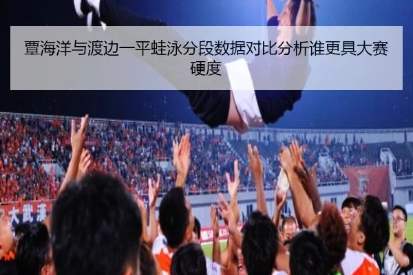 覃海洋与渡边一平蛙泳分段数据对比分析谁更具大赛硬度