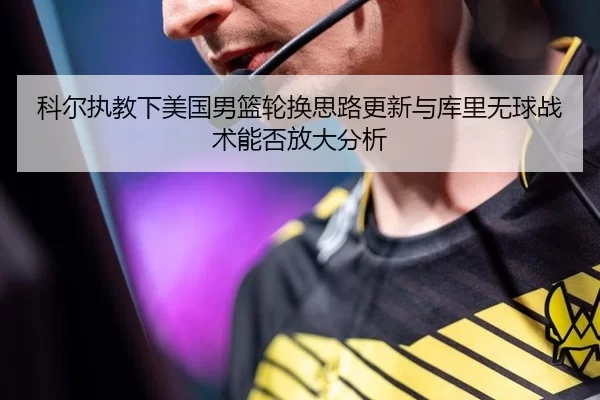 科尔执教下美国男篮轮换思路更新与库里无球战术能否放大分析