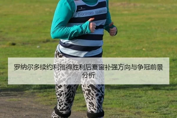 罗纳尔多续约利雅得胜利后夏窗补强方向与争冠前景分析